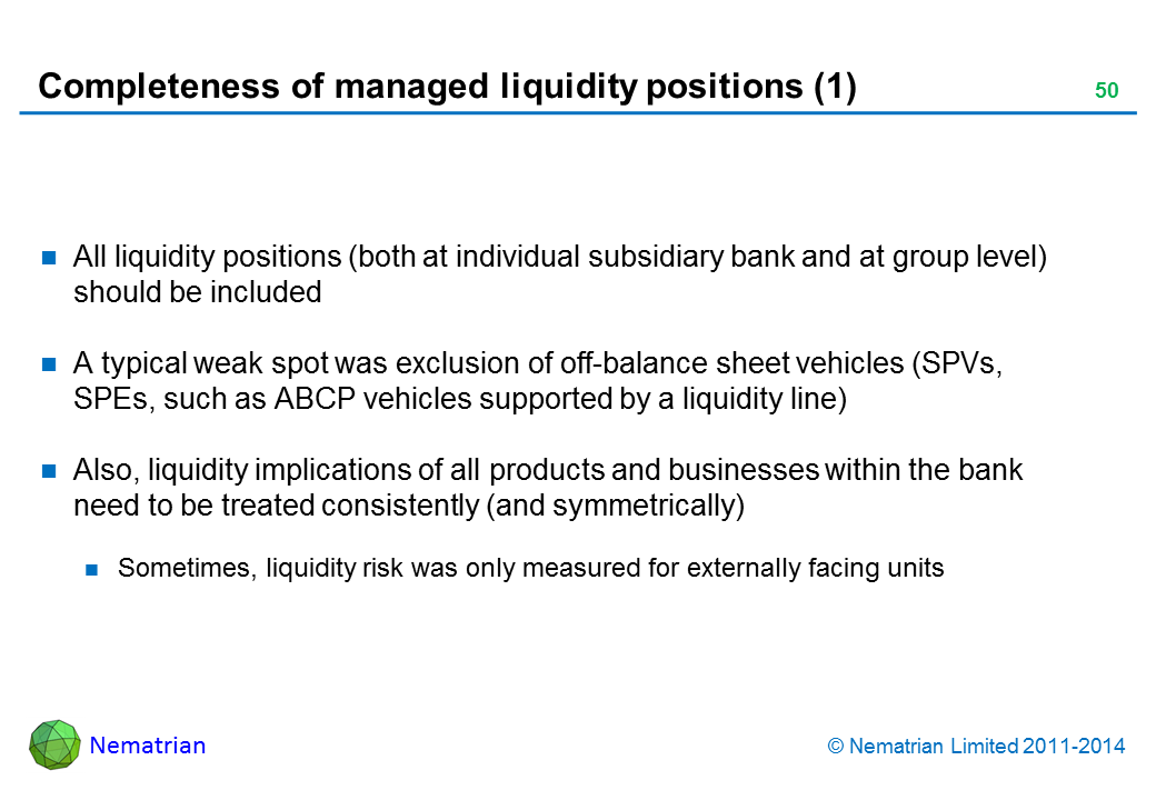 Bullet points include: All liquidity positions (both at individual subsidiary bank and at group level) should be included A typical weak spot was exclusion of off-balance sheet vehicles (SPVs, SPEs, such as ABCP vehicles supported by a liquidity line) Also, liquidity implications of all products and businesses within the bank need to be treated consistently (and symmetrically) Sometimes, liquidity risk was only measured for externally facing units