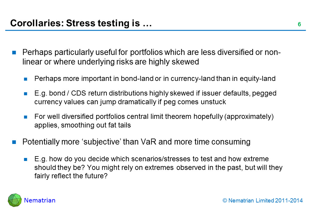 Bullet points include: Perhaps particularly useful for portfolios which are less diversified or non-linear or where underlying risks are highly skewed Perhaps more important in bond-land or in currency-land than in equity-land E.g. bond / CDS return distributions highly skewed if issuer defaults, pegged currency values can jump dramatically if peg comes unstuck For well diversified portfolios central limit theorem hopefully (approximately) applies, smoothing out fat tails Potentially more ‘subjective’ than VaR and more time consuming E.g. how do you decide which scenarios/stresses to test and how extreme should they be? You might rely on extremes observed in the past, but will they fairly reflect the future?