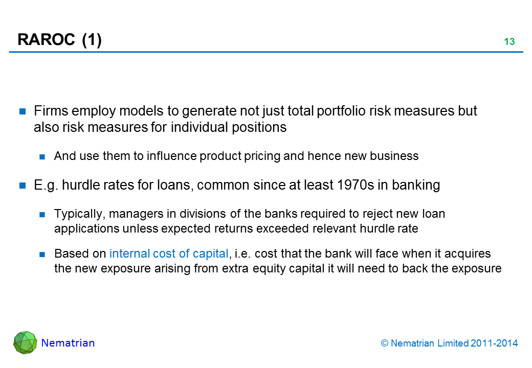 Bullet points include: Firms employ models to generate not just total portfolio risk measures but also risk measures for individual positions And use them to influence product pricing and hence new business E.g. hurdle rates for loans, common since at least 1970s in banking Typically, managers in divisions of the banks required to reject new loan applications unless expected returns exceeded relevant hurdle rate Based on internal cost of capital, i.e. cost that the bank will face when it acquires the new exposure arising from extra equity capital it will need to back the exposure