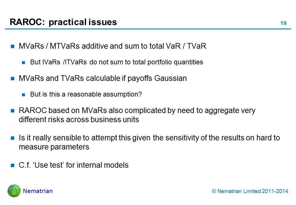 Bullet points include: MVaRs / MTVaRs additive and sum to total VaR / TVaR But IVaRs /ITVaRs do not sum to total portfolio quantities MVaRs and TVaRs calculable if payoffs Gaussian But is this a reasonable assumption? RAROC based on MVaRs also complicated by need to aggregate very different risks across business units Is it really sensible to attempt this given the sensitivity of the results on hard to measure parameters C.f. ‘Use test’ for internal models