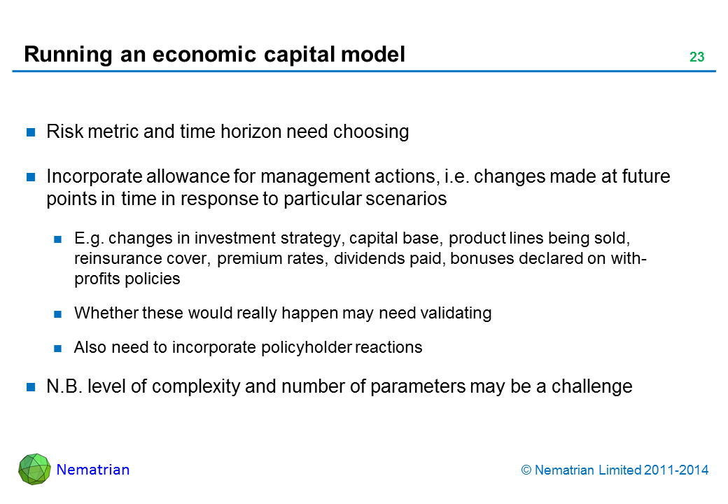 Bullet points include: Risk metric and time horizon need choosing Incorporate allowance for management actions, i.e. changes made at future points in time in response to particular scenarios E.g. changes in investment strategy, capital base, product lines being sold, reinsurance cover, premium rates, dividends paid, bonuses declared on with-profits policies Whether these would really happen may need validating Also need to incorporate policyholder reactions N.B. level of complexity and number of parameters may be a challenge