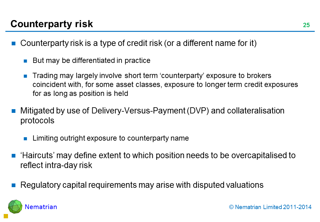 Bullet points include: Counterparty risk is a type of credit risk (or a different name for it) But may be differentiated in practice Trading may largely involve short term ‘counterparty’ exposure to brokers coincident with, for some asset classes, exposure to longer term credit exposures for as long as position is held Mitigated by use of Delivery-Versus-Payment (DVP) and collateralisation protocols Limiting outright exposure to counterparty name ‘Haircuts’ may define extent to which position needs to be overcapitalised to reflect intra-day risk Regulatory capital requirements may arise with disputed valuations