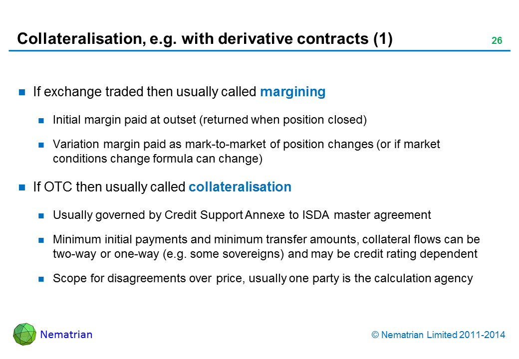 Bullet points include: If exchange traded then usually called margining Initial margin paid at outset (returned when position closed) Variation margin paid as mark-to-market of position changes (or if market conditions change formula can change) If OTC then usually called collateralisation Usually governed by Credit Support Annexe to ISDA master agreement Minimum initial payments and minimum transfer amounts, collateral flows can be two-way or one-way (e.g. some sovereigns) and may be credit rating dependent Scope for disagreements over price, usually one party is the calculation agency