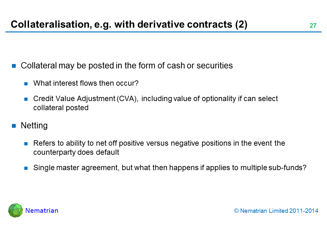 Bullet points include: Collateral may be posted in the form of cash or securities What interest flows then occur? Credit Value Adjustment (CVA), including value of optionality if can select collateral posted Netting Refers to ability to net off positive versus negative positions in the event the counterparty does default Single master agreement, but what then happens if applies to multiple sub-funds?