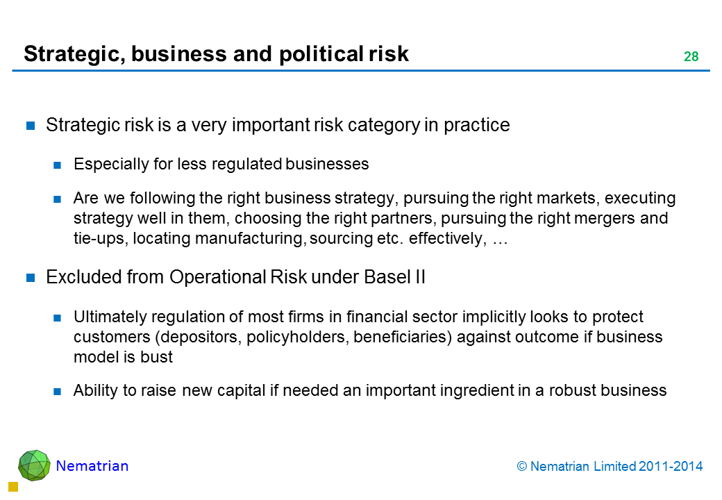 Bullet points include: Strategic risk is a very important risk category in practice Especially for less regulated businesses Are we following the right business strategy, pursuing the right markets, executing strategy well in them, choosing the right partners, pursuing the right mergers and tie-ups, locating manufacturing, sourcing etc. effectively, … Excluded from Operational Risk under Basel II Ultimately regulation of most firms in financial sector implicitly looks to protect customers (depositors, policyholders, beneficiaries) against outcome if business model is bust Ability to raise new capital if needed an important ingredient in a robust business