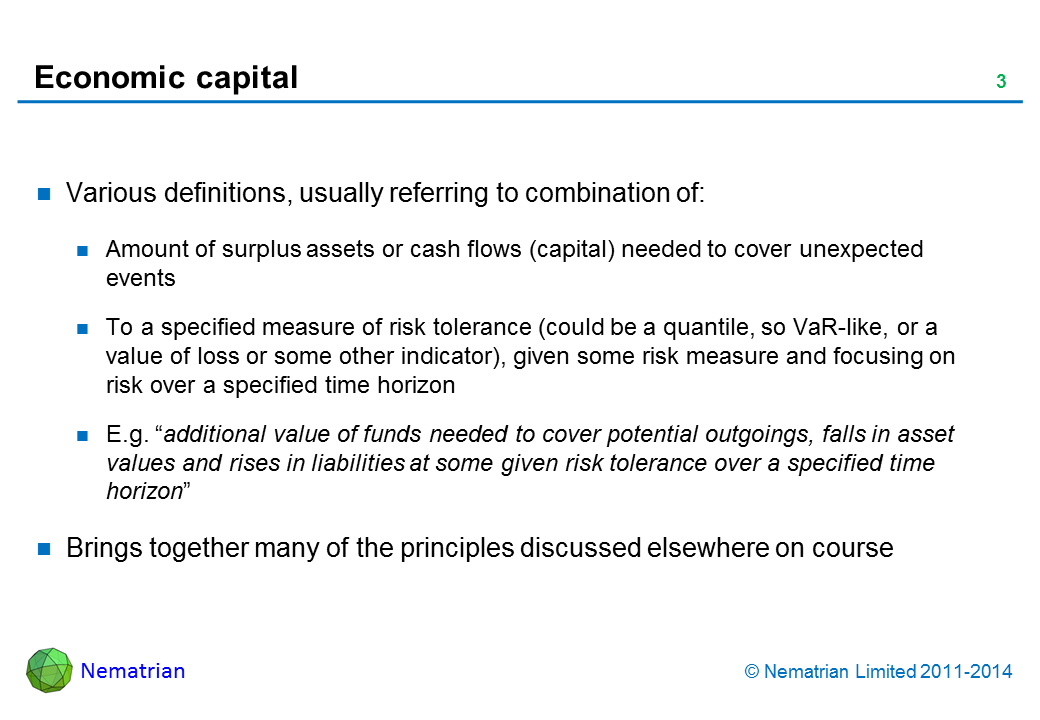 Bullet points include: Various definitions, usually referring to combination of: Amount of surplus assets or cash flows (capital) needed to cover unexpected events To a specified measure of risk tolerance (could be a quantile, so VaR-like, or a value of loss or some other indicator), given some risk measure and focusing on risk over a specified time horizon E.g. “additional value of funds needed to cover potential outgoings, falls in asset values and rises in liabilities at some given risk tolerance over a specified time horizon” Brings together many of the principles discussed elsewhere on course