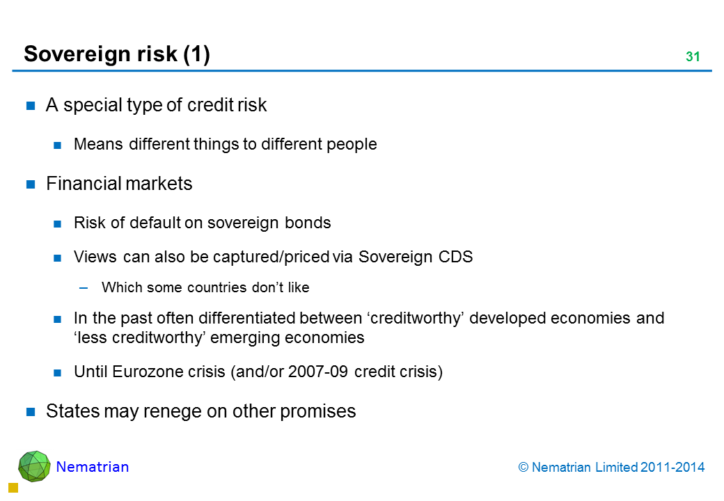 Bullet points include: A special type of credit risk Means different things to different people Financial markets Risk of default on sovereign bonds Views can also be captured/priced via Sovereign CDS Which some countries don’t like In the past often differentiated between ‘creditworthy’ developed economies and ‘less creditworthy’ emerging economies Until Eurozone crisis (and/or 2007-09 credit crisis) States may renege on other promises