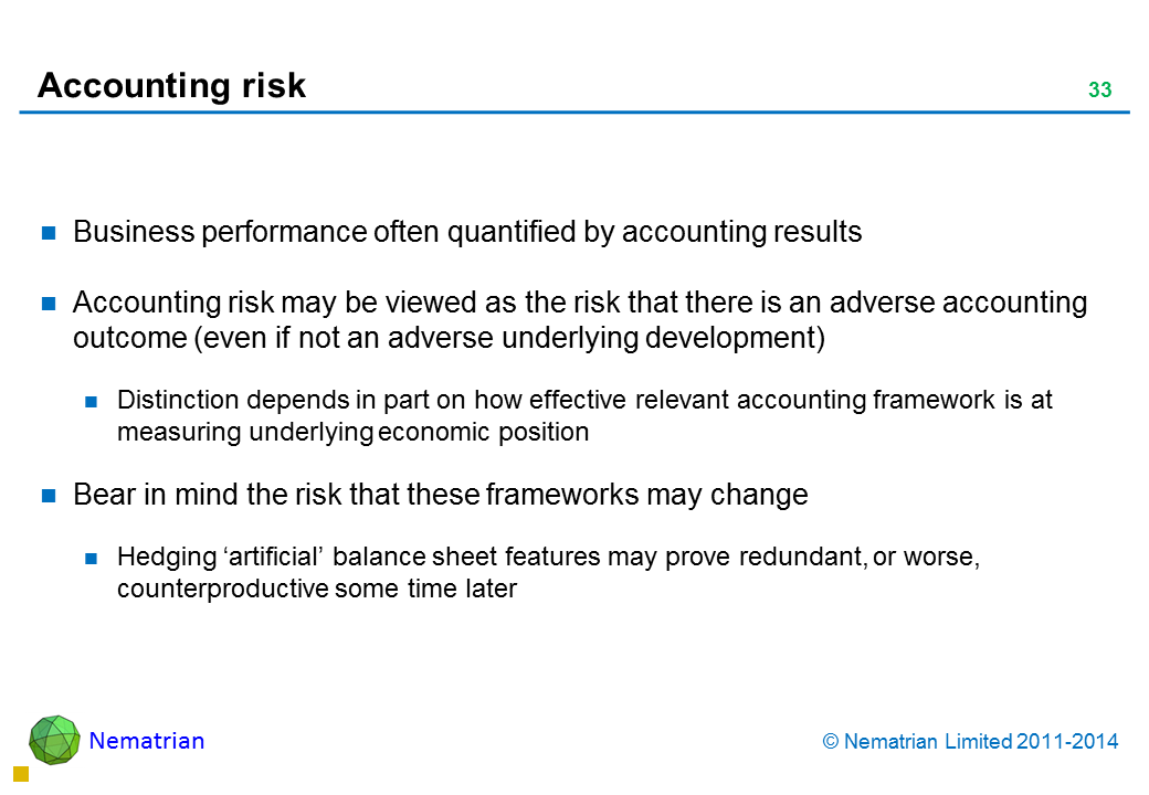 Bullet points include: Business performance often quantified by accounting results Accounting risk may be viewed as the risk that there is an adverse accounting outcome (even if not an adverse underlying development) Distinction depends in part on how effective relevant accounting framework is at measuring underlying economic position Bear in mind the risk that these frameworks may change Hedging ‘artificial’ balance sheet features may prove redundant, or worse, counterproductive some time later