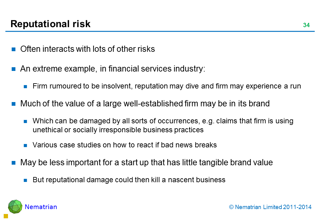 Bullet points include: Often interacts with lots of other risks An extreme example, in financial services industry: Firm rumoured to be insolvent, reputation may dive and firm may experience a run Much of the value of a large well-established firm may be in its brand Which can be damaged by all sorts of occurrences, e.g. claims that firm is using unethical or socially irresponsible business practices Various case studies on how to react if bad news breaks May be less important for a start up that has little tangible brand value But reputational damage could then kill a nascent business