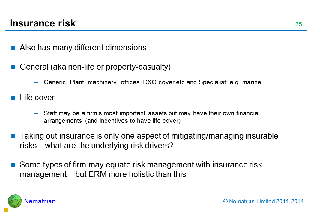 Bullet points include: Also has many different dimensions General (aka non-life or property-casualty) Generic: Plant, machinery, offices, D&O cover etc and Specialist: e.g. marine Life cover Staff may be a firm’s most important assets but may have their own financial arrangements (and incentives to have life cover) Taking out insurance is only one aspect of mitigating/managing insurable risks – what are the underlying risk drivers? Some types of firm may equate risk management with insurance risk management – but ERM more holistic than this