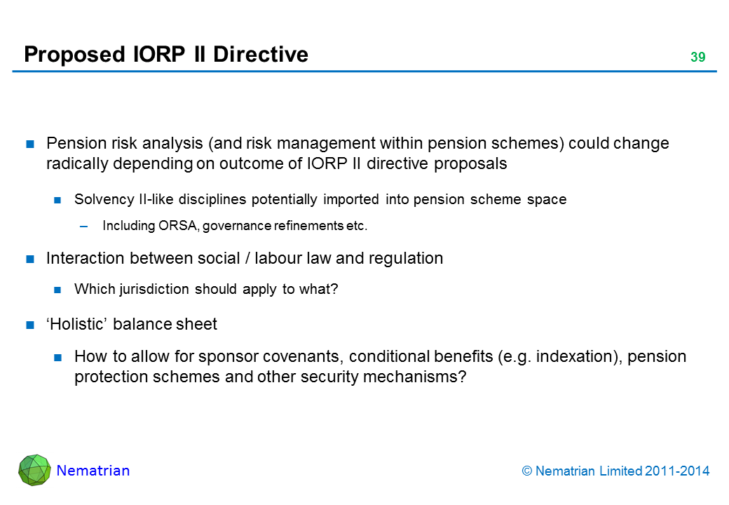 Bullet points include: Pension risk analysis (and risk management within pension schemes) could change radically depending on outcome of IORP II directive proposals Solvency II-like disciplines potentially imported into pension scheme space Including ORSA, governance refinements etc. Interaction between social / labour law and regulation Which jurisdiction should apply to what? ‘Holistic’ balance sheet How to allow for sponsor covenants, conditional benefits (e.g. indexation), pension protection schemes and other security mechanisms?