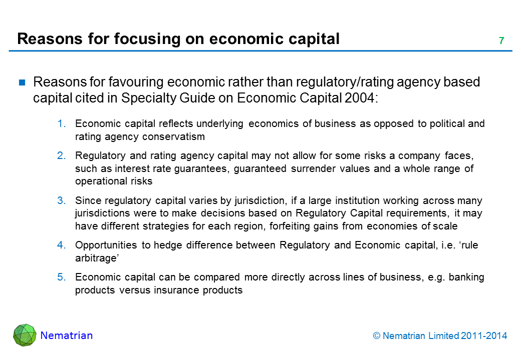 Bullet points include: Reasons for favouring economic rather than regulatory/rating agency based capital cited in Specialty Guide on Economic Capital 2004: Economic capital reflects underlying economics of business as opposed to political and rating agency conservatism Regulatory and rating agency capital may not allow for some risks a company faces, such as interest rate guarantees, guaranteed surrender values and a whole range of operational risks Since regulatory capital varies by jurisdiction, if a large institution working across many jurisdictions were to make decisions based on Regulatory Capital requirements, it may have different strategies for each region, forfeiting gains from economies of scale Opportunities to hedge difference between Regulatory and Economic capital, i.e. ‘rule arbitrage’ Economic capital can be compared more directly across lines of business, e.g. banking products versus insurance products