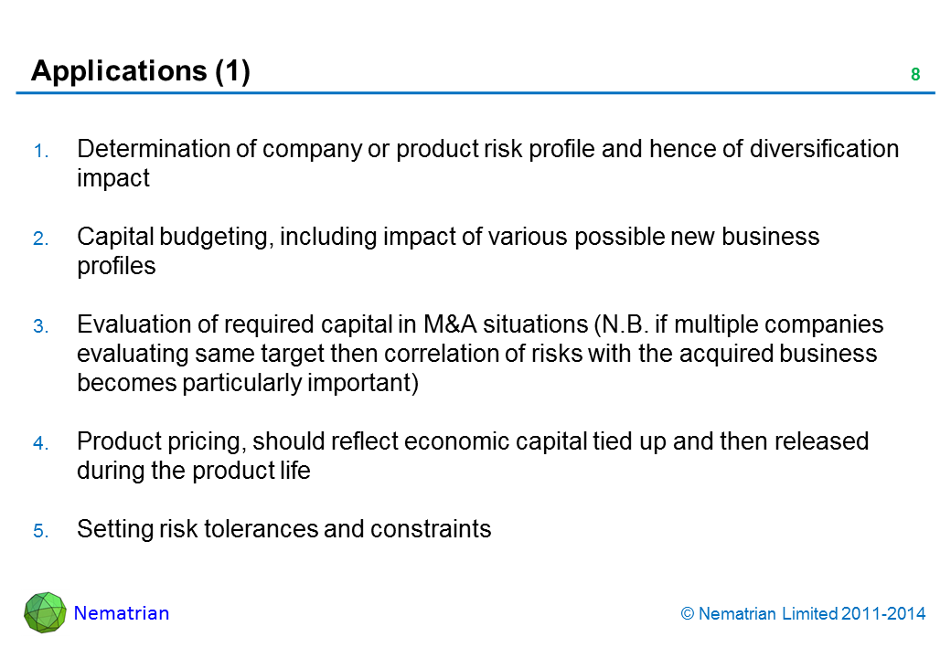 Bullet points include: Determination of company or product risk profile and hence of diversification impact Capital budgeting, including impact of various possible new business profiles Evaluation of required capital in M&A situations (N.B. if multiple companies evaluating same target then correlation of risks with the acquired business becomes particularly importantOC) Product pricing, should reflect economic capital tied up and then released during the product life Setting risk tolerances and constraints