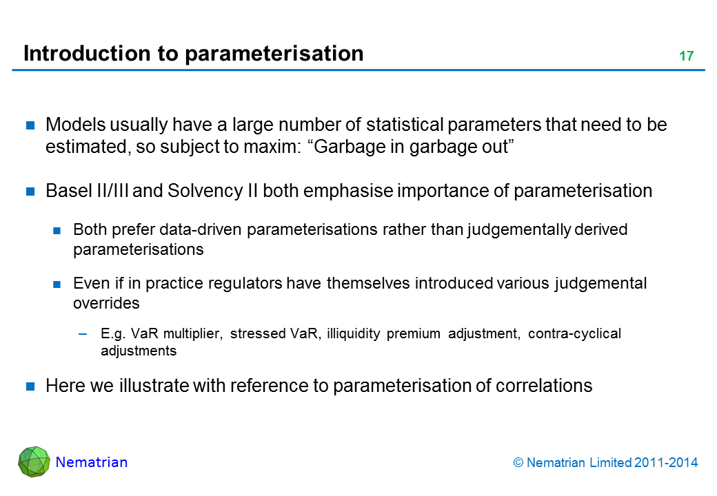 Bullet points include: Models usually have a large number of statistical parameters that need to be estimated, so subject to maxim: “Garbage in garbage out” Basel II/III and Solvency II both emphasise importance of parameterisation Both prefer data-driven parameterisations rather than judgementally derived parameterisations Even if in practice regulators have themselves introduced various judgemental overrides E.g. VaR multiplier, stressed VaR, illiquidity premium adjustment, contra-cyclical adjustments Here we illustrate with reference to parameterisation of correlations