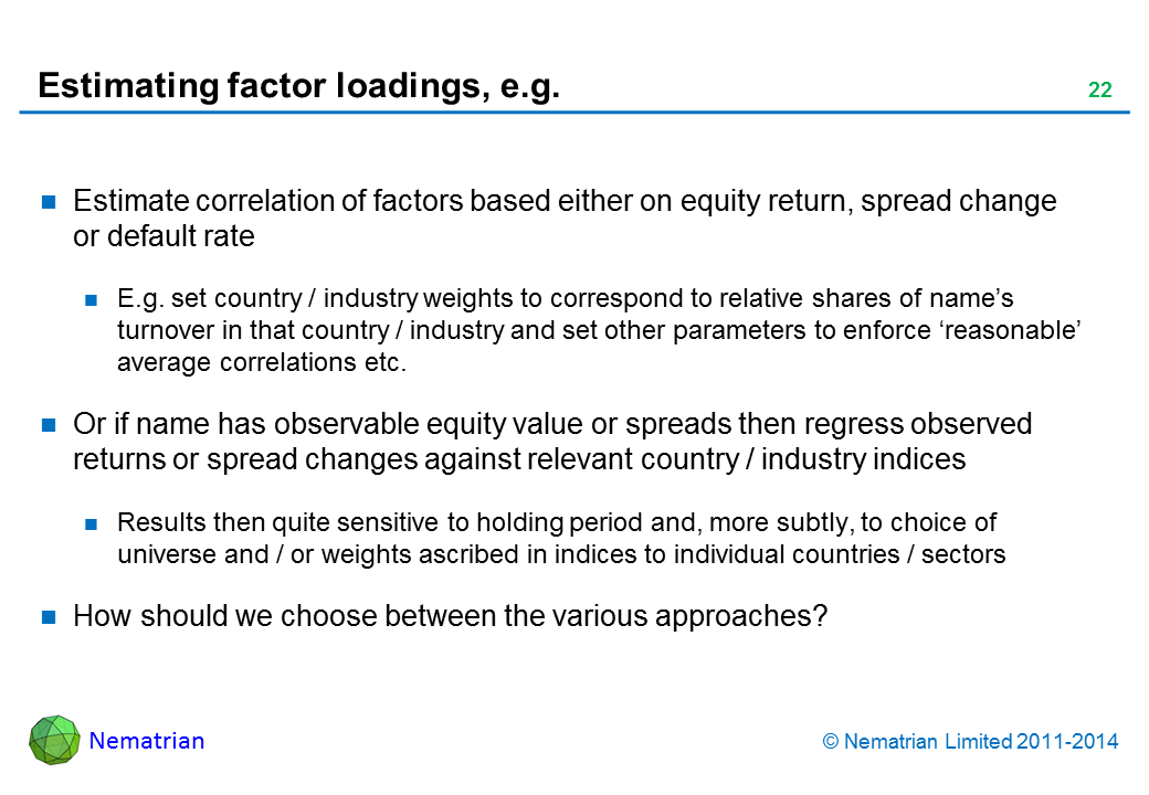 Bullet points include: Estimate correlation of factors based either on equity return, spread change or default rate E.g. set country / industry weights to correspond to relative shares of name’s turnover in that country / industry and set other parameters to enforce ‘reasonable’ average correlations etc. Or if name has observable equity value or spreads then regress observed returns or spread changes against relevant country / industry indices Results then quite sensitive to holding period and, more subtly, to choice of universe and / or weights ascribed in indices to individual countries / sectors How should we choose between the various approaches?