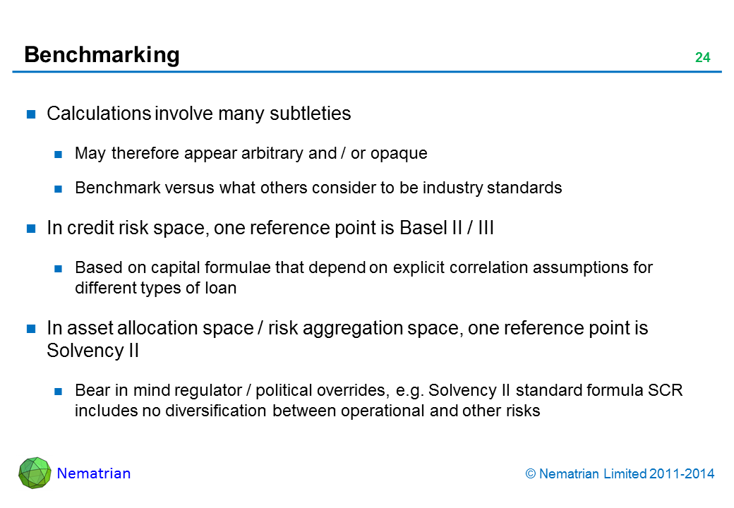 Bullet points include: Calculations involve many subtleties May therefore appear arbitrary and / or opaque Benchmark versus what others consider to be industry standards In credit risk space, one reference point is Basel II / III Based on capital formulae that depend on explicit correlation assumptions for different types of loan In asset allocation space / risk aggregation space, one reference point is Solvency II Bear in mind regulator / political overrides, e.g. Solvency II standard formula SCR includes no diversification between operational and other risks