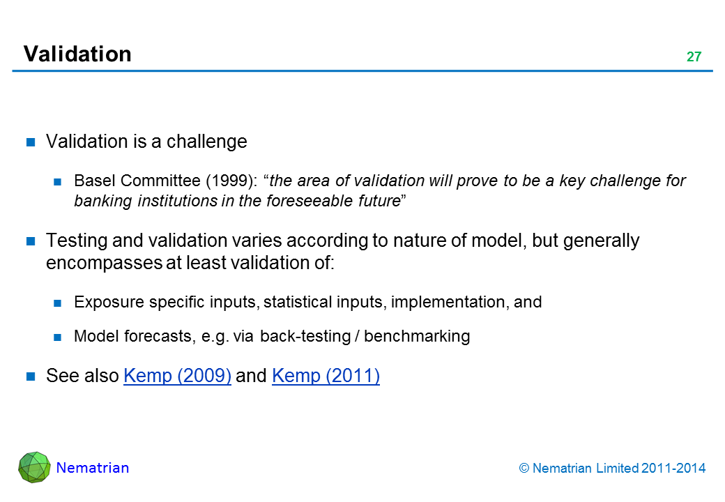 Bullet points include: Validation is a challenge Basel Committee (1999): “the area of validation will prove to be a key challenge for banking institutions in the foreseeable future” Testing and validation varies according to nature of model, but generally encompasses at least validation of: Exposure specific inputs, statistical inputs, implementation, and Model forecasts, e.g. via back-testing / benchmarking See also Kemp (2009) and Kemp (2011)