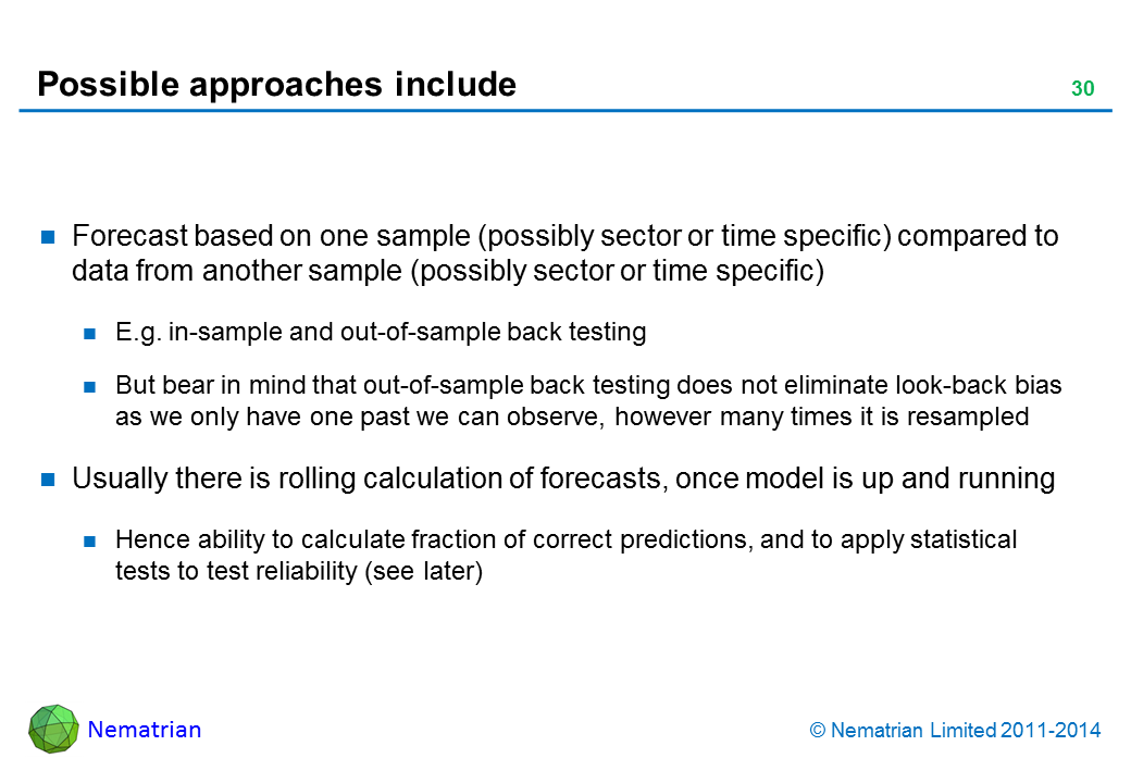 Bullet points include: Forecast based on one sample (possibly sector or time specific) compared to data from another sample (possibly sector or time specific) E.g. in-sample and out-of-sample back testing But bear in mind that out-of-sample back testing does not eliminate look-back bias as we only have one past we can observe, however many times it is resampled Usually there is rolling calculation of forecasts, once model is up and running Hence ability to calculate fraction of correct predictions, and to apply statistical tests to test reliability (see later)