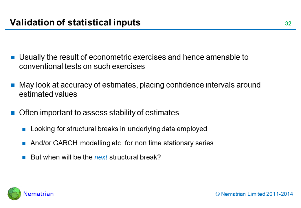 Bullet points include: Usually the result of econometric exercises and hence amenable to conventional tests on such exercises May look at accuracy of estimates, placing confidence intervals around estimated values Often important to assess stability of estimates Looking for structural breaks in underlying data employed And/or GARCH modelling etc. for non time stationary series But when will be the next structural break?