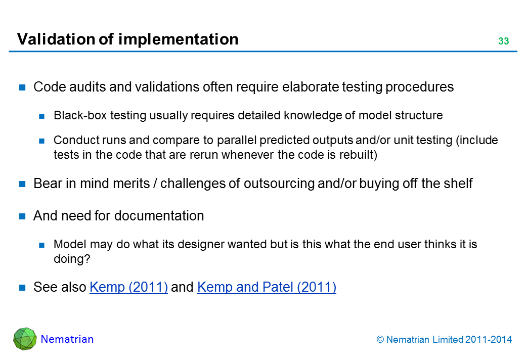 Bullet points include: Code audits and validations often require elaborate testing procedures Black-box testing usually requires detailed knowledge of model structure Conduct runs and compare to parallel predicted outputs and/or unit testing (include tests in the code that are rerun whenever the code is rebuilt) Bear in mind merits / challenges of outsourcing and/or buying off the shelf And need for documentation Model may do what its designer wanted but is this what the end user thinks it is doing? See also Kemp (2011) and Kemp and Patel (2011)