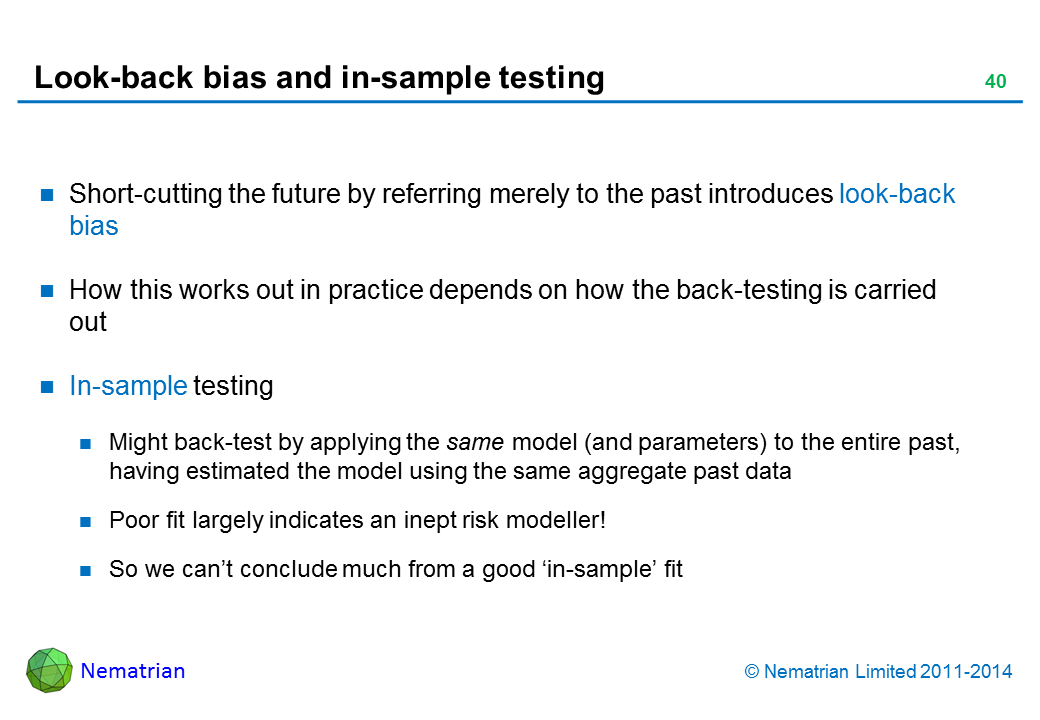 Bullet points include: Short-cutting the future by referring merely to the past introduces look-back bias How this works out in practice depends on how the back-testing is carried out In-sample testing Might back-test by applying the same model (and parameters) to the entire past, having estimated the model using the same aggregate past data Poor fit largely indicates an inept risk modeller! So we can’t conclude much from a good ‘in-sample’ fit