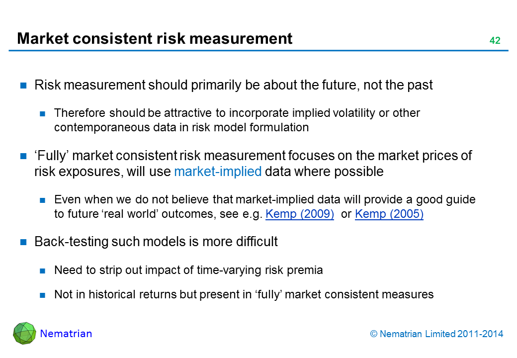 Bullet points include: Risk measurement should primarily be about the future, not the past Therefore should be attractive to incorporate implied volatility or other contemporaneous data in risk model formulation ‘Fully’ market consistent risk measurement focuses on the market prices of risk exposures, will use market-implied data where possible Even when we do not believe that market-implied data will provide a good guide to future ‘real world’ outcomes, see e.g. Kemp (2009)  or Kemp (2005) Back-testing such models is more difficult Need to strip out impact of time-varying risk premia Not in historical returns but present in ‘fully’ market consistent measures