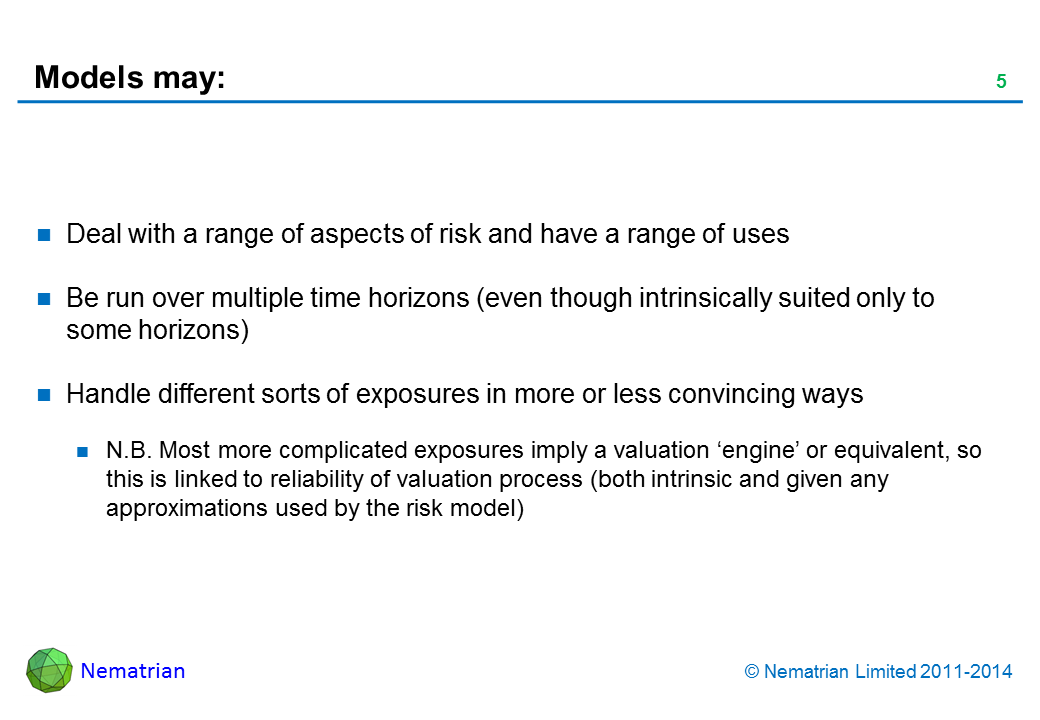 Bullet points include: Deal with a range of aspects of risk and have a range of uses Be run over multiple time horizons (even though intrinsically suited only to some horizons) Handle different sorts of exposures in more or less convincing ways N.B. Most more complicated exposures imply a valuation ‘engine’ or equivalent, so this is linked to reliability of valuation process (both intrinsic and given any approximations used by the risk model)