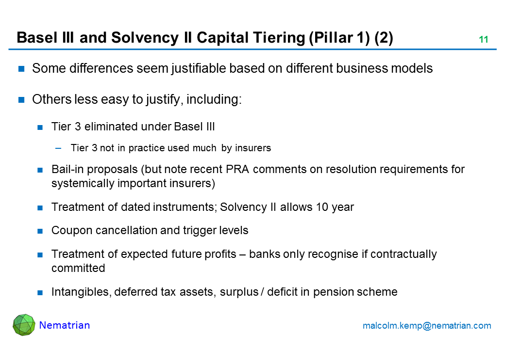 Bullet points include: Some differences seem justifiable based on different business models Others less easy to justify, including: Tier 3 eliminated under Basel III Tier 3 not in practice used much by insurers Bail-in proposals (but note recent PRA comments on resolution requirements for systemically important insurers) Treatment of dated instruments; Solvency II allows 10 year Coupon cancellation and trigger levels Treatment of expected future profits - banks only recognise if contractually committed Intangibles, deferred tax assets, surplus / deficit in pension scheme