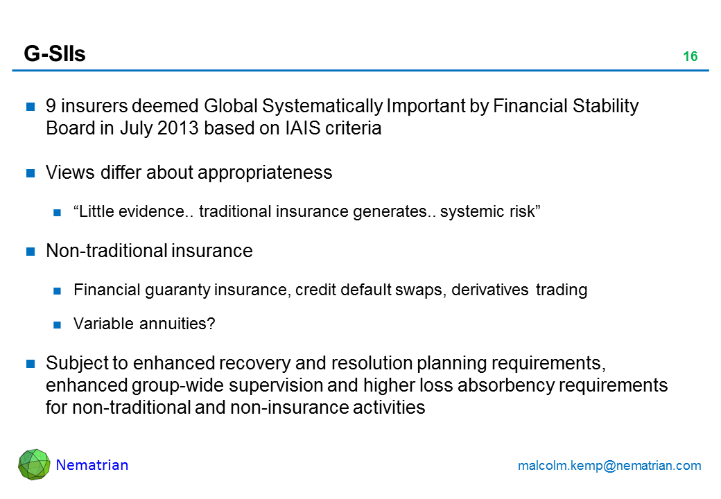 Bullet points include: 9 insurers deemed Global Systematically Important by Financial Stability Board in July 2013 based on IAIS criteria Views differ about appropriateness "Little evidence.. traditional insurance generates.. systemic risk" Non-traditional insurance Financial guaranty insurance, credit default swaps, derivatives trading Variable annuities? Subject to enhanced recovery and resolution planning requirements, enhanced group-wide supervision and higher loss absorbency requirements for non-traditional and non-insurance activities