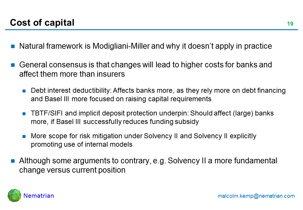 Bullet points include: Natural framework is Modigliani-Miller and why it doesn't apply in practice General consensus is that changes will lead to higher costs for banks and affect them more than insurers Debt interest deductibility: Affects banks more, as they rely more on debt financing and Basel III more focused on raising capital requirements TBTF/SIFI and implicit deposit protection underpin: Should affect (large) banks more, if Basel III successfully reduces funding subsidy More scope for risk mitigation under Solvency II and Solvency II explicitly promoting use of internal models Although some arguments to contrary, e.g. Solvency II a more fundamental change versus current position