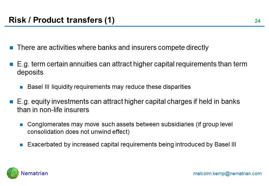 Bullet points include: There are activities where banks and insurers compete directly E.g. term certain annuities can attract higher capital requirements than term deposits Basel III liquidity requirements may reduce these disparities E.g. equity investments can attract higher capital charges if held in banks than in non-life insurers Conglomerates may move such assets between subsidiaries (if group level consolidation does not unwind effect) Exacerbated by increased capital requirements being introduced by Basel III