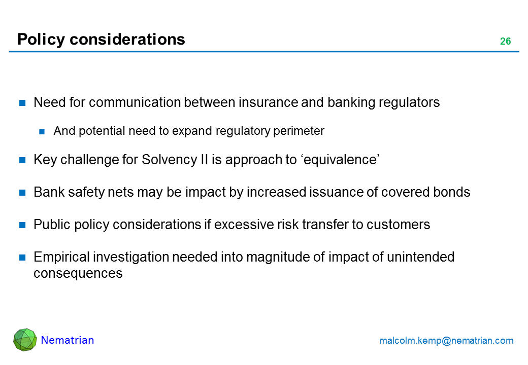 Bullet points include: Need for communication between insurance and banking regulators And potential need to expand regulatory perimeter Key challenge for Solvency II is approach to 'equivalence' Bank safety nets may be impact by increased issuance of covered bonds Public policy considerations if excessive risk transfer to customers Empirical investigation needed into magnitude of impact of unintended consequences