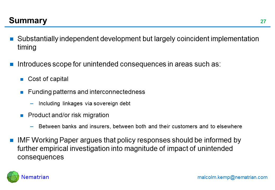 Bullet points include: Substantially independent development but largely coincident implementation timing Introduces scope for unintended consequences in areas such as: Cost of capital Funding patterns and interconnectedness Including linkages via sovereign debt Product and/or risk migration Between banks and insurers, between both and their customers and to elsewhere IMF Working Paper argues that policy responses should be informed by further empirical investigation into magnitude of impact of unintended consequences