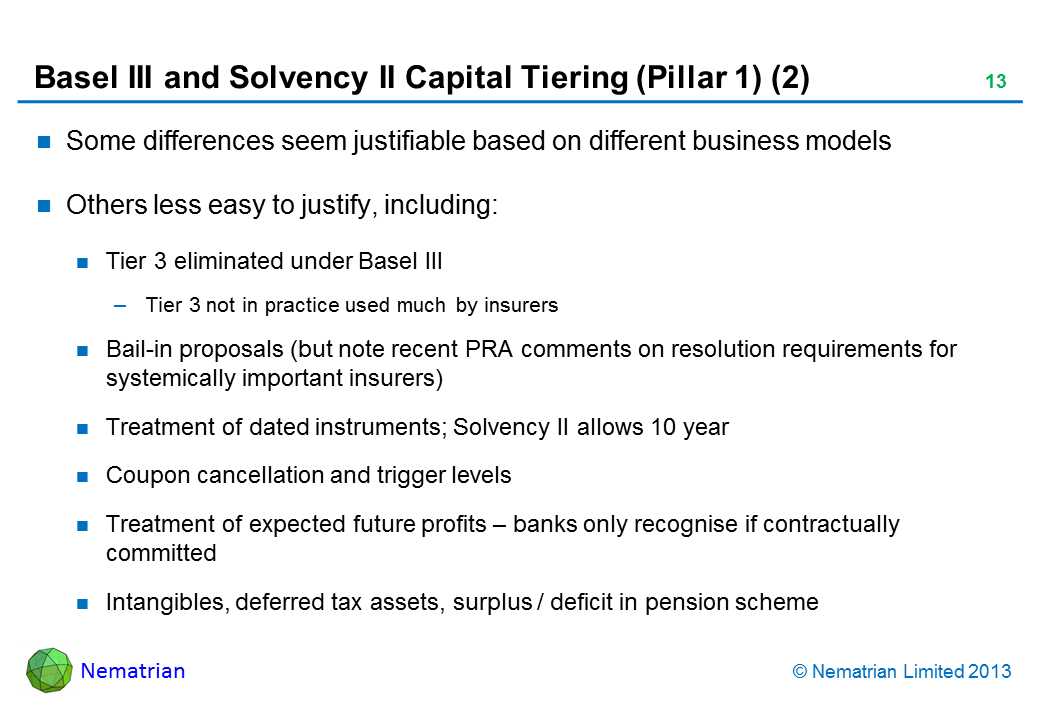 Bullet points include: Some differences seem justifiable based on different business models Others less easy to justify, including: Tier 3 eliminated under Basel III Tier 3 not in practice used much by insurers Bail-in proposals (but note recent PRA comments on resolution requirements for systemically important insurers) Treatment of dated instruments; Solvency II allows 10 year Coupon cancellation and trigger levels Treatment of expected future profits - banks only recognise if contractually committed Intangibles, deferred tax assets, surplus / deficit in pension scheme