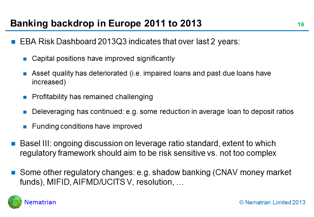 Bullet points include: EBA Risk Dashboard 2013Q3 indicates that over last 2 years: Capital positions have improved significantly Asset quality has deteriorated (i.e. impaired loans and past due loans have increased) Profitability has remained challenging Deleveraging has continued: e.g. some reduction in average loan to deposit ratios Funding conditions have improved Basel III: ongoing discussion on leverage ratio standard, extent to which regulatory framework should aim to be risk sensitive vs. not too complex Some other regulatory changes: e.g. shadow banking (CNAV money market funds), MIFID, AIFMD/UCITS V, resolution, …