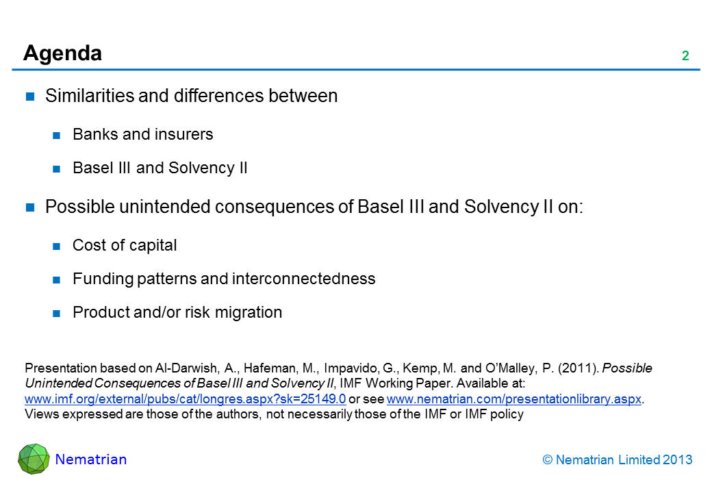 Bullet points include: Similarities and differences between Banks and insurers Basel III and Solvency II Possible unintended consequences of Basel III and Solvency II on: Cost of capital Funding patterns and interconnectedness Product and/or risk migration. Presentation based on Al-Darwish, A., Hafeman, M., Impavido, G., Kemp, M. and O’Malley, P. (2011). Possible Unintended Consequences of Basel III and Solvency II, IMF Working Paper. Available at: www.imf.org/external/pubs/cat/longres.aspx?sk=25149.0 or see www.nematrian.com/presentationlibrary.aspx. Views expressed are those of the authors, not necessarily those of the IMF or IMF policy