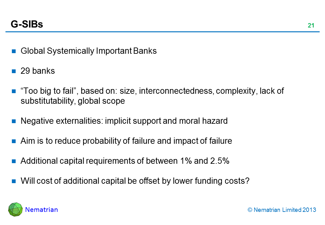 Bullet points include: Global Systemically Important Banks 29 banks Too big to fail, based on: size, interconnectedness, complexity, lack of substitutability, global scope Negative externalities: implicit support and moral hazard Aim is to reduce probability of failure and impact of failure Additional capital requirements of between 1% and 2.5% Will cost of additional capital be offset by lower funding costs?