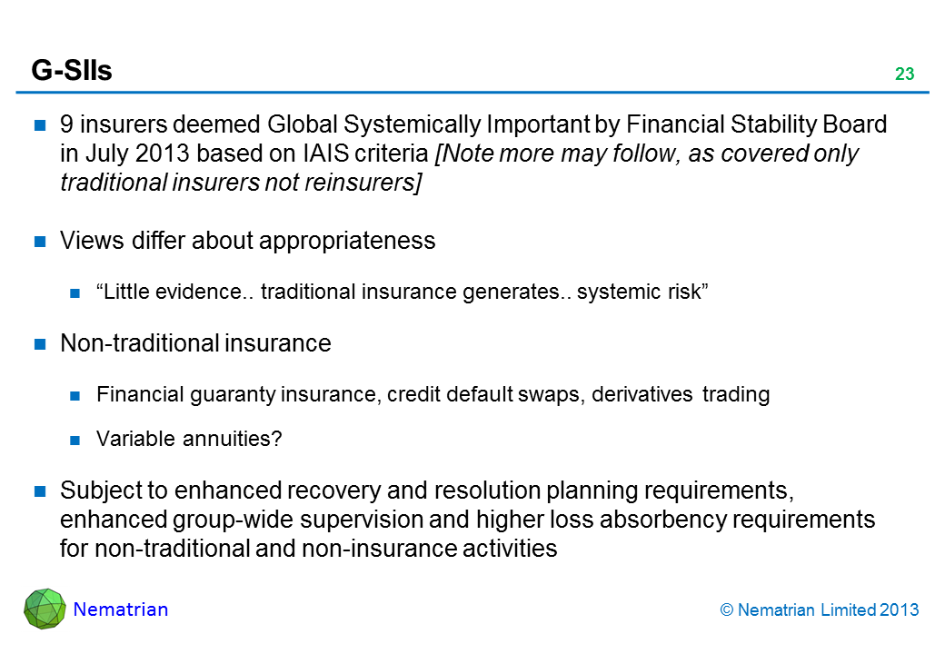 Bullet points include: 9 insurers deemed Global Systematically Important by Financial Stability Board in July 2013 based on IAIS criteria [Note more may follow, as covered only traditional insurers not reinsurers] Views differ about appropriateness "Little evidence.. traditional insurance generates.. systemic risk" Non-traditional insurance Financial guaranty insurance, credit default swaps, derivatives trading Variable annuities? Subject to enhanced recovery and resolution planning requirements, enhanced group-wide supervision and higher loss absorbency requirements for non-traditional and non-insurance activities