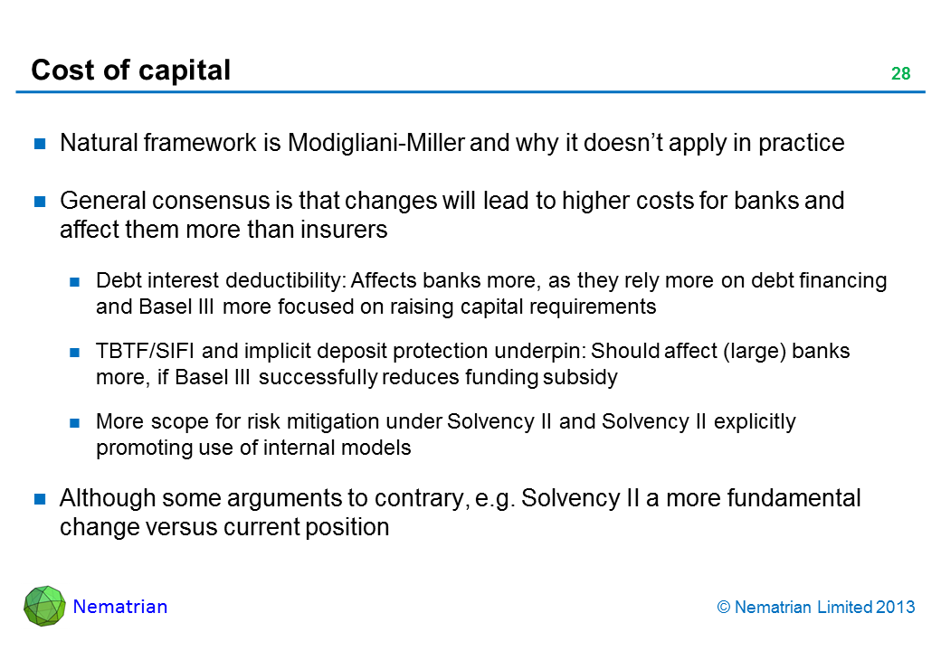 Bullet points include: Natural framework is Modigliani-Miller and why it doesn't apply in practice General consensus is that changes will lead to higher costs for banks and affect them more than insurers Debt interest deductibility: Affects banks more, as they rely more on debt financing and Basel III more focused on raising capital requirements TBTF/SIFI and implicit deposit protection underpin: Should affect (large) banks more, if Basel III successfully reduces funding subsidy More scope for risk mitigation under Solvency II and Solvency II explicitly promoting use of internal models Although some arguments to contrary, e.g. Solvency II a more fundamental change versus current position
