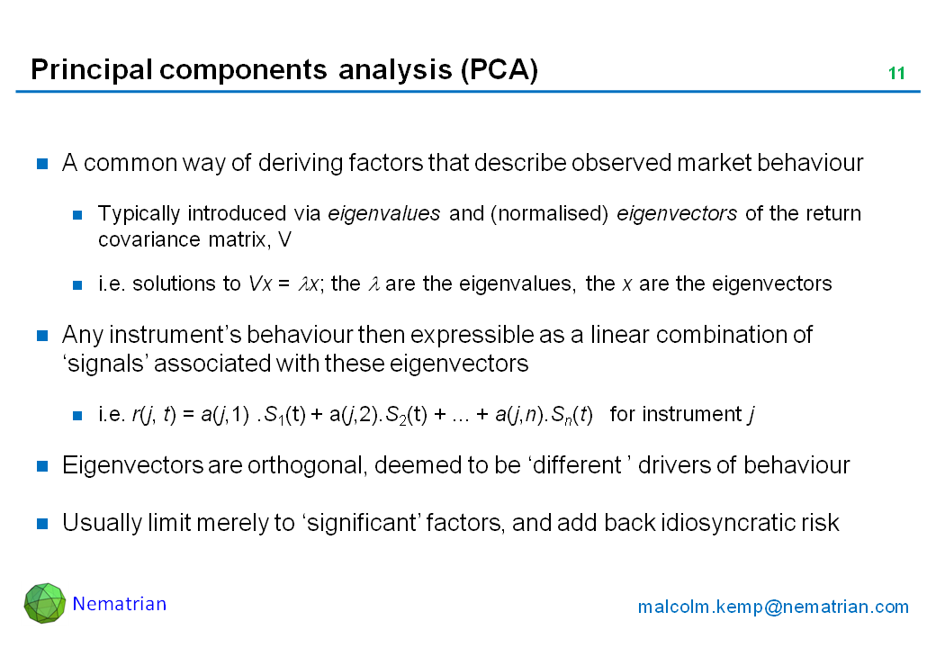 Bullet points include: A common way of deriving factors that describe observed market behaviour. Typically introduced via eigenvalues and (normalised) eigenvectors of the return covariance matrix, V. i.e. solutions to Vx = lambda x; the lambda are the eigenvalues, the x are the eigenvectors. Any instrument’s behaviour then expressible as a linear combination of ‘signals’ associated with these eigenvectors. i.e. r(j, t) = a(j,1) .S1(t) + a(j,2).S2(t) + ... + a(j,n).Sn(t)   for instrument j. Eigenvectors are orthogonal, deemed to be ‘different ’ drivers of behaviour. Usually limit merely to ‘significant’ factors, and add back idiosyncratic risk