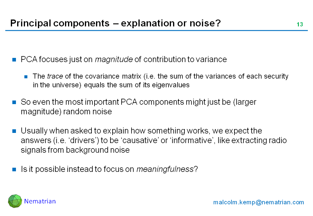 Bullet points include: PCA focuses just on magnitude of contribution to variance. The trace of the covariance matrix (i.e. the sum of the variances of each security in the universe) equals the sum of its eigenvalues. So even the most important PCA components might just be (larger magnitude) random noise. Usually when asked to explain how something works, we expect the answers (i.e. ‘drivers’) to be ‘causative’ or ‘informative’, like extracting radio signals from background noise. Is it possible instead to focus on meaningfulness?