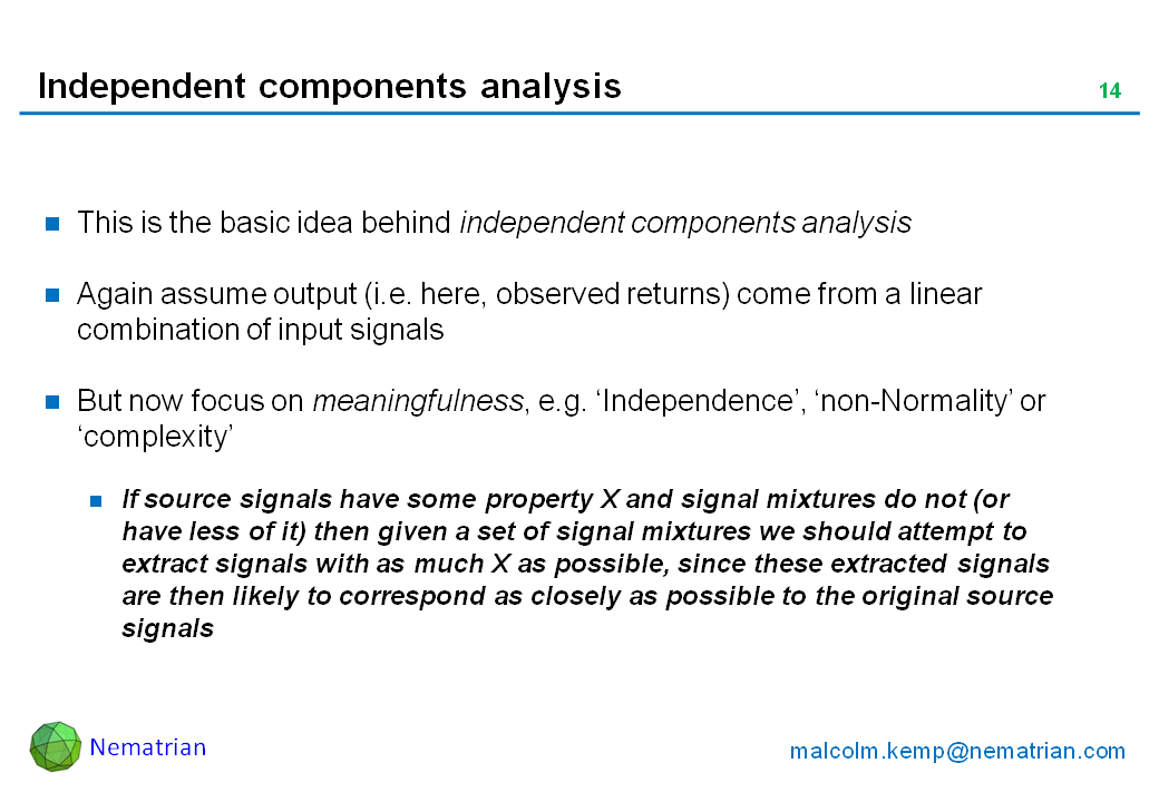 Bullet points include: This is the basic idea behind independent components analysis. Again assume output (i.e. here, observed returns) come from a linear combination of input signals. But now focus on meaningfulness, e.g. ‘Independence’, ‘non-Normality’ or ‘complexity’. If source signals have some property X and signal mixtures do not (or have less of it) then given a set of signal mixtures we should attempt to extract signals with as much X as possible, since these extracted signals are then likely to correspond as closely as possible to the original source signals