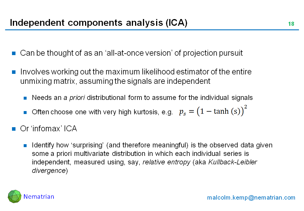 Bullet points include: Can be thought of as an ‘all-at-once version’ of projection pursuit. Involves working out the maximum likelihood estimator of the entire unmixing matrix, assuming the signals are independent. Needs an a priori distributional form to assume for the individual signals. Often choose one with very high kurtosis, e.g. Or ‘infomax’ ICA. Identify how ‘surprising’ (and therefore meaningful) is the observed data given some a priori multivariate distribution in which each individual series is independent, measured using, say, relative entropy (aka Kullback-Leibler divergence)