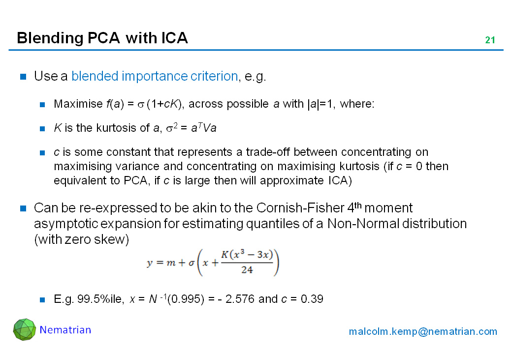 Bullet points include: Use a blended importance criterion, e.g. Maximise f(a) = sigma (1+cK), across possible a with |a|=1, where: K is the kurtosis of a, sigma 2 = aTVa. c is some constant that represents a trade-off between concentrating on maximising variance and concentrating on maximising kurtosis (if c = 0 then equivalent to PCA, if c is large then will approximate ICA), Can be re-expressed to be akin to the Cornish-Fisher 4th moment asymptotic expansion for estimating quantiles of a Non-Normal distribution (with zero skew). E.g. 99.5%ile, x = N -1(0.995) = - 2.576 and c = 0.39