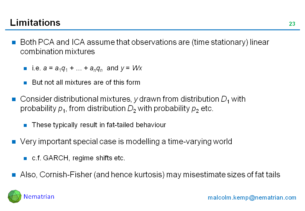 Bullet points include: Both PCA and ICA assume that observations are (time stationary) linear combination mixtures. i.e. a = a1q1 + ... + anqn  and y = Wx . But not all mixtures are of this form. Consider distributional mixtures, y drawn from distribution D1 with probability p1, from distribution D2 with probability p2 etc. These typically result in fat-tailed behaviour. Very important special case is modelling a time-varying world. c.f. GARCH, regime shifts etc. Also, Cornish-Fisher (and hence kurtosis) may misestimate sizes of fat tails