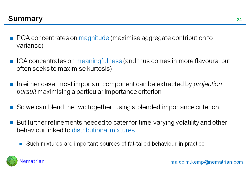 Bullet points include: PCA concentrates on magnitude (maximise aggregate contribution to variance). ICA concentrates on meaningfulness (and thus comes in more flavours, but often seeks to maximise kurtosis). In either case, most important component can be extracted by projection pursuit maximising a particular importance criterion. So we can blend the two together, using a blended importance criterion. But further refinements needed to cater for time-varying volatility and other behaviour linked to distributional mixtures. Such mixtures are important sources of fat-tailed behaviour in practice