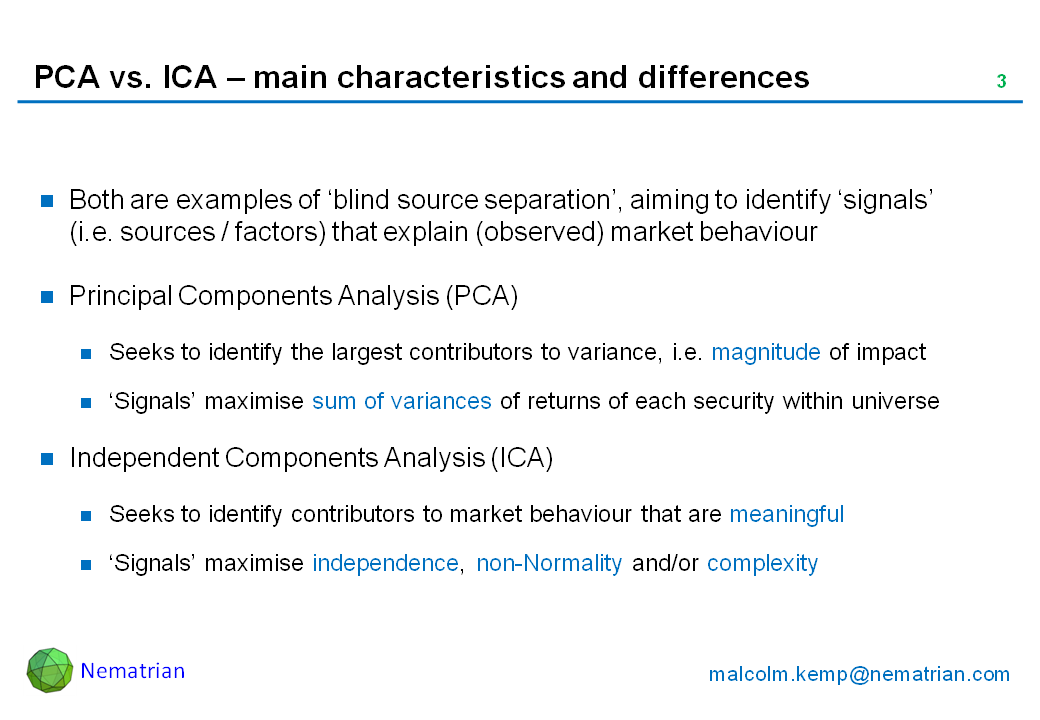 Bullet points include: Both are examples of ‘blind source separation’, aiming to identify ‘signals’ (i.e. sources / factors) that explain (observed) market behaviour. Principal Components Analysis (PCA). Seeks to identify the largest contributors to variance, i.e. magnitude of impact. ‘Signals’ maximise sum of variances of returns of each security within universe. Independent Components Analysis (ICA). Seeks to identify contributors to market behaviour that are meaningful. ‘Signals’ maximise independence, non-Normality and/or complexity