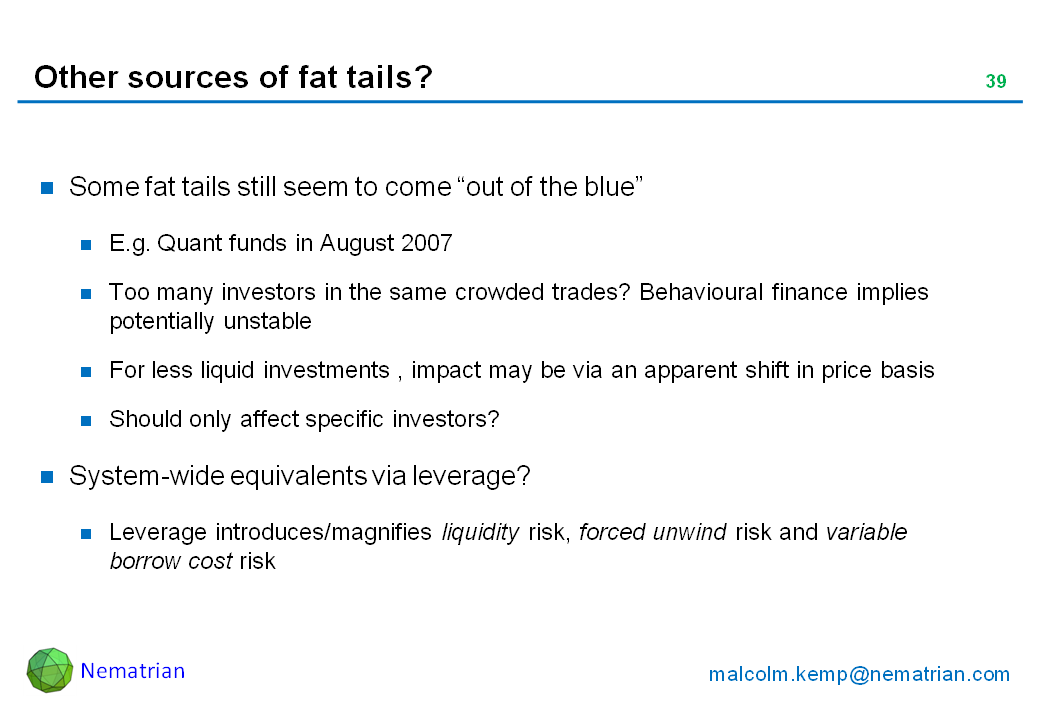 Bullet points include: Some fat tails still seem to come “out of the blue”. E.g. Quant funds in August 2007. Too many investors in the same crowded trades? Behavioural finance implies potentially unstable. For less liquid investments , impact may be via an apparent shift in price basis. Should only affect specific investors? System-wide equivalents via leverage? Leverage introduces/magnifies liquidity risk, forced unwind risk and variable borrow cost risk