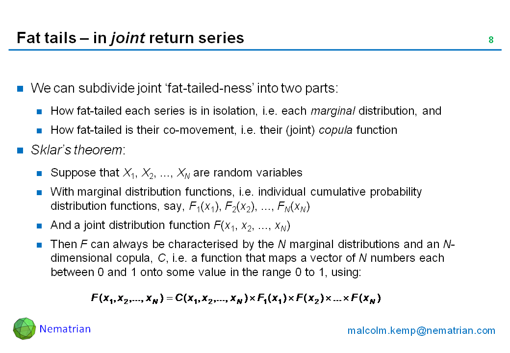 Bullet points include: We can subdivide joint ‘fat-tailed-ness’ into two parts: How fat-tailed each series is in isolation, i.e. each marginal distribution, and How fat-tailed is their co-movement, i.e. their (joint) copula function. Sklar’s theorem: Suppose that X1, X2, ..., XN are random variables. With marginal distribution functions, i.e. individual cumulative probability distribution functions, say, F1(x1), F2(x2), ..., FN(xN). And a joint distribution function F(x1, x2, ..., xN). Then F can always be characterised by the N marginal distributions and an N-dimensional copula, C, i.e. a function that maps a vector of N numbers each between 0 and 1 onto some value in the range 0 to 1, using: