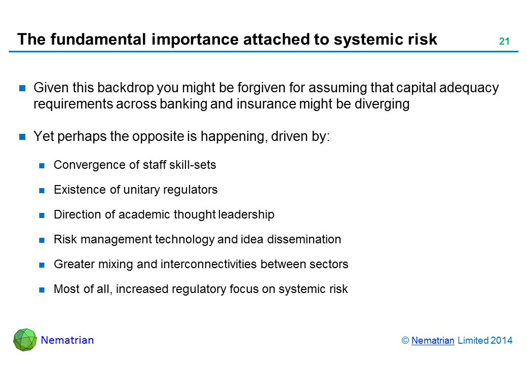 Bullet points include: Given this backdrop you might be forgiven for assuming that capital adequacy requirements across banking and insurance might be diverging Yet perhaps the opposite is happening, driven by: Convergence of staff skill-sets Existence of unitary regulators Direction of academic thought leadership Risk management technology and idea dissemination Greater mixing and interconnectivities between sectors Most of all, increased regulatory focus on systemic risk